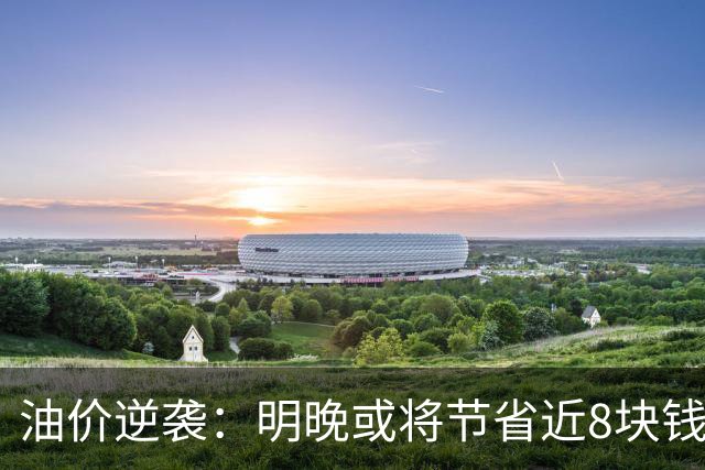 油价逆袭：明晚或将节省近8块钱！